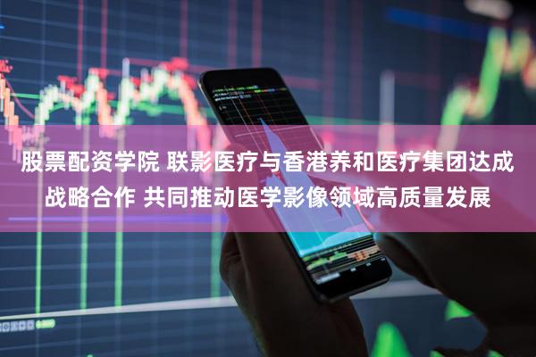 股票配资学院 联影医疗与香港养和医疗集团达成战略合作 共同推动医学影像领域高质量发展