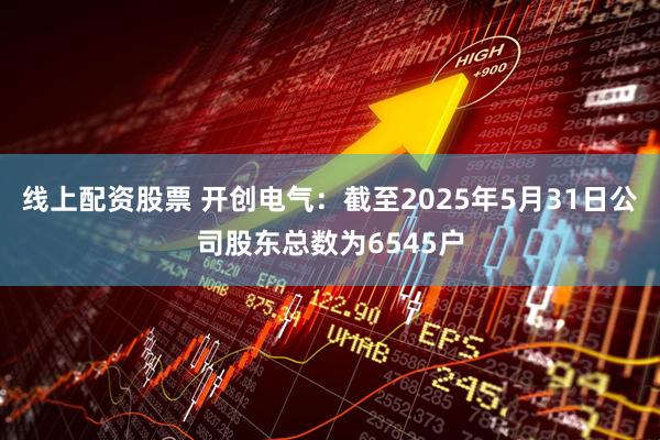 线上配资股票 开创电气：截至2025年5月31日公司股东总数为6545户