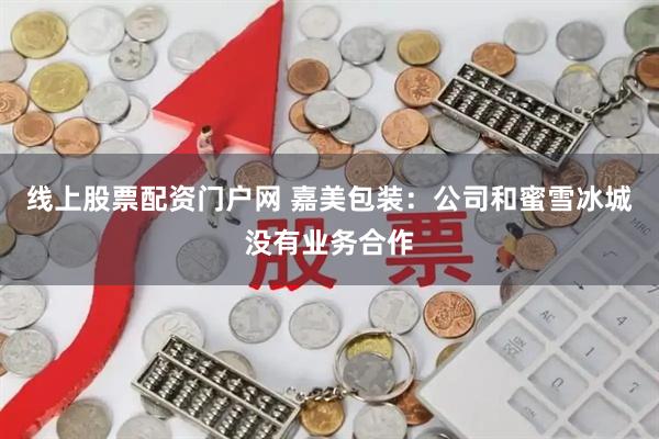 线上股票配资门户网 嘉美包装：公司和蜜雪冰城没有业务合作