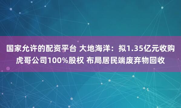 国家允许的配资平台 大地海洋：拟1.35亿元收购虎哥公司100%股权 布局居民端废弃物回收