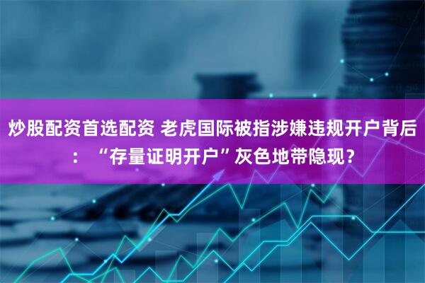 炒股配资首选配资 老虎国际被指涉嫌违规开户背后： “存量证明开户”灰色地带隐现？
