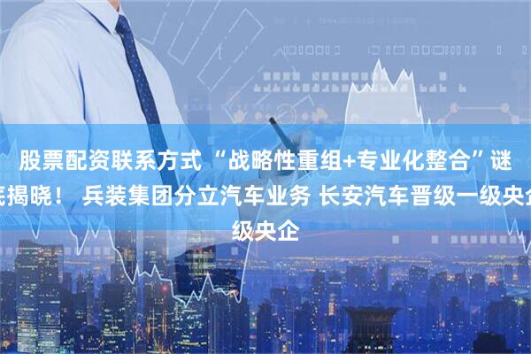 股票配资联系方式 “战略性重组+专业化整合”谜底揭晓！ 兵装集团分立汽车业务 长安汽车晋级一级央企