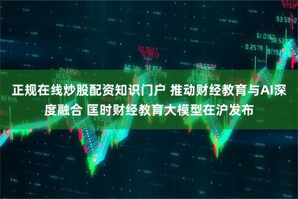 正规在线炒股配资知识门户 推动财经教育与AI深度融合 匡时财经教育大模型在沪发布