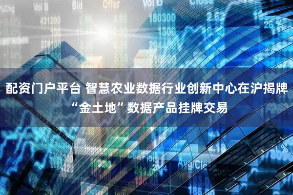配资门户平台 智慧农业数据行业创新中心在沪揭牌 “金土地”数据产品挂牌交易