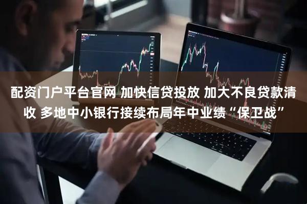 配资门户平台官网 加快信贷投放 加大不良贷款清收 多地中小银行接续布局年中业绩“保卫战”