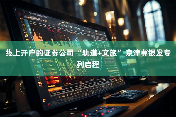 线上开户的证券公司 “轨道+文旅” 京津冀银发专列启程
