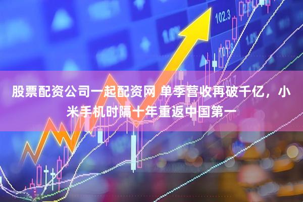 股票配资公司一起配资网 单季营收再破千亿，小米手机时隔十年重返中国第一