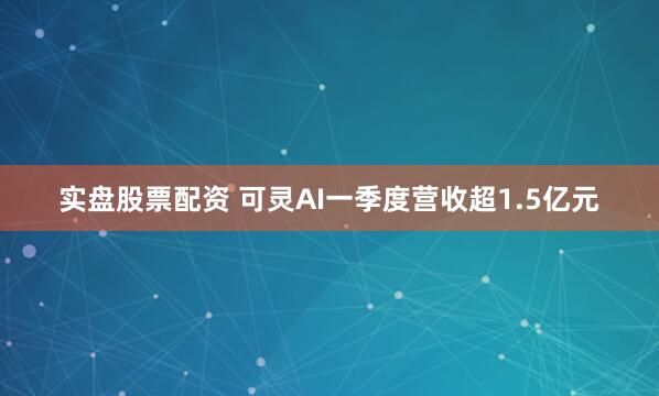 实盘股票配资 可灵AI一季度营收超1.5亿元