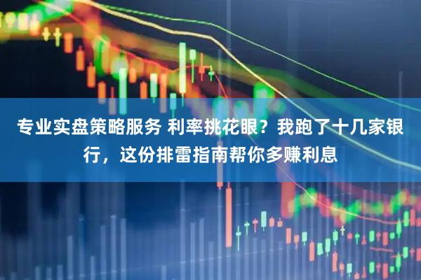 专业实盘策略服务 利率挑花眼？我跑了十几家银行，这份排雷指南帮你多赚利息