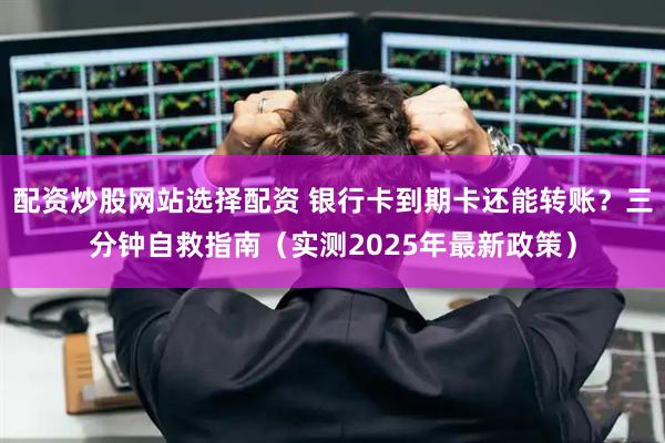 配资炒股网站选择配资 银行卡到期卡还能转账？三分钟自救指南（实测2025年最新政策）