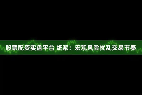 股票配资实盘平台 纸浆：宏观风险扰乱交易节奏
