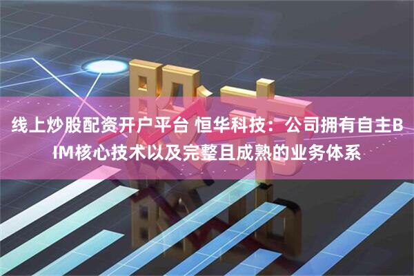 线上炒股配资开户平台 恒华科技：公司拥有自主BIM核心技术以及完整且成熟的业务体系