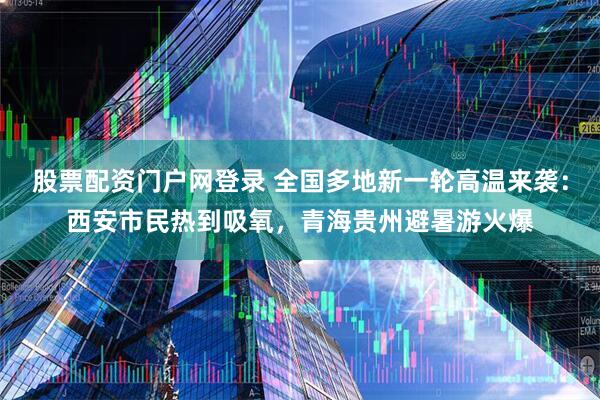 股票配资门户网登录 全国多地新一轮高温来袭：西安市民热到吸氧，青海贵州避暑游火爆