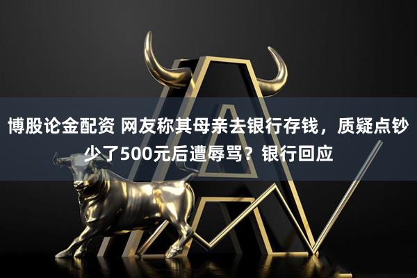 博股论金配资 网友称其母亲去银行存钱，质疑点钞少了500元后遭辱骂？银行回应