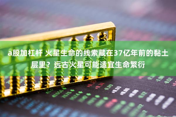 a股加杠杆 火星生命的线索藏在37亿年前的黏土层里？远古火星可能适宜生命繁衍