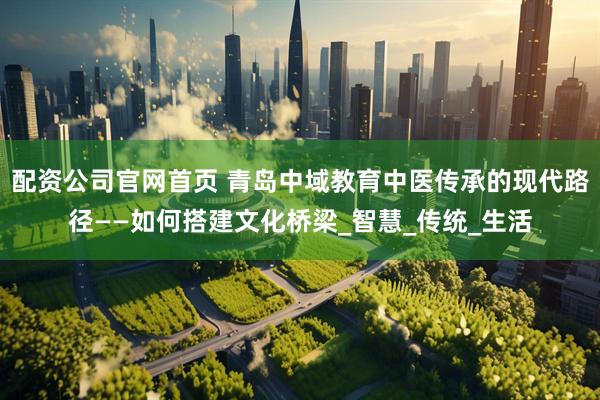 配资公司官网首页 青岛中域教育中医传承的现代路径——如何搭建文化桥梁_智慧_传统_生活