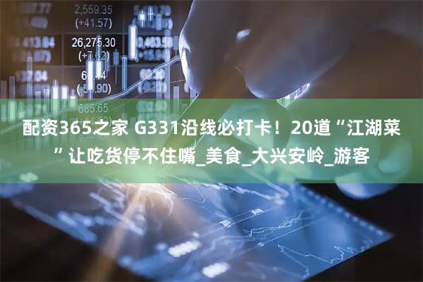 配资365之家 G331沿线必打卡！20道“江湖菜”让吃货停不住嘴_美食_大兴安岭_游客