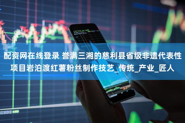 配资网在线登录 誉满三湘的慈利县省级非遗代表性项目岩泊渡红薯粉丝制作技艺_传统_产业_匠人