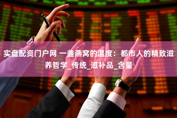 实盘配资门户网 一盏燕窝的温度：都市人的精致滋养哲学_传统_滋补品_含量