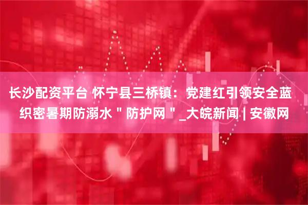 长沙配资平台 怀宁县三桥镇：党建红引领安全蓝  织密暑期防溺水＂防护网＂_大皖新闻 | 安徽网