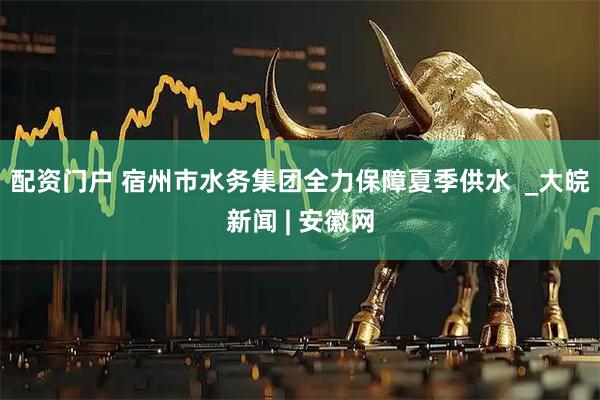配资门户 宿州市水务集团全力保障夏季供水  _大皖新闻 | 安徽网
