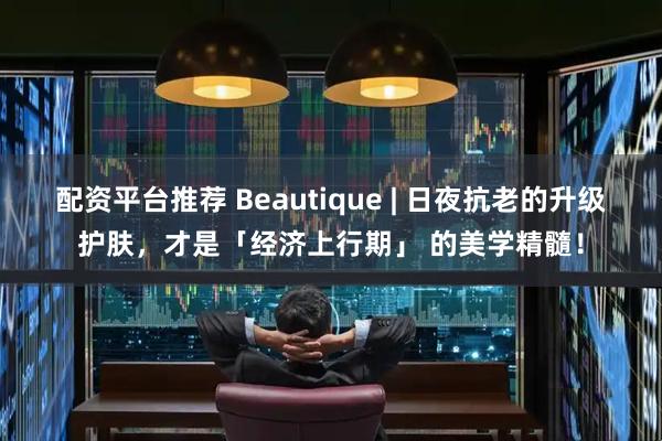 配资平台推荐 Beautique | 日夜抗老的升级护肤，才是「经济上行期」 的美学精髓！