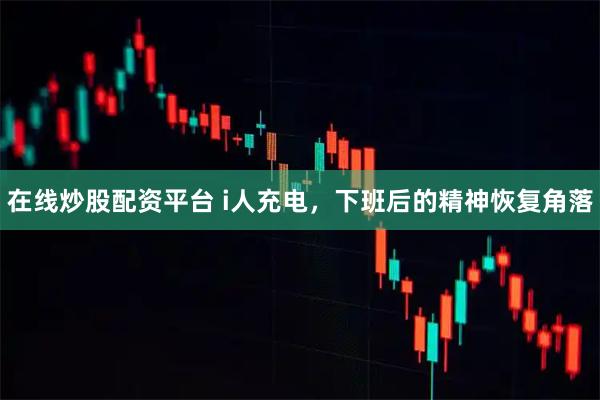 在线炒股配资平台 i人充电，下班后的精神恢复角落