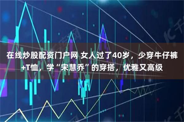 在线炒股配资门户网 女人过了40岁，少穿牛仔裤+T恤，学“宋慧乔”的穿搭，优雅又高级