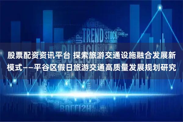 股票配资资讯平台 探索旅游交通设施融合发展新模式——平谷区假日旅游交通高质量发展规划研究