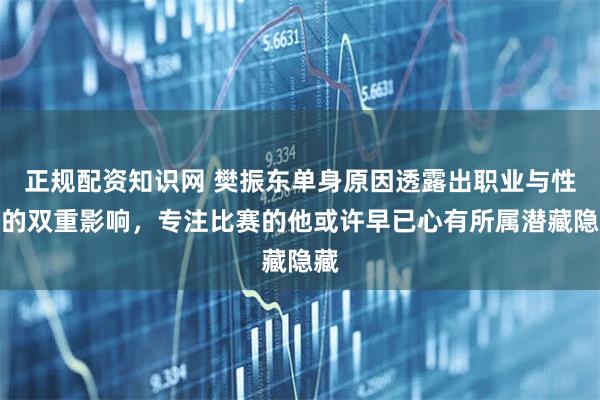 正规配资知识网 樊振东单身原因透露出职业与性格的双重影响，专注比赛的他或许早已心有所属潜藏隐藏