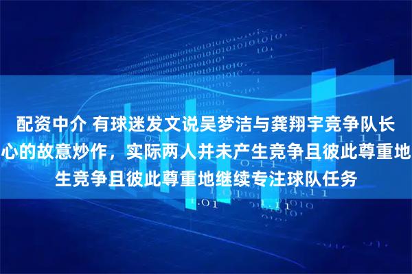 配资中介 有球迷发文说吴梦洁与龚翔宇竞争队长，这完全是别有用心的故意炒作，实际两人并未产生竞争且彼此尊重地继续专注球队任务