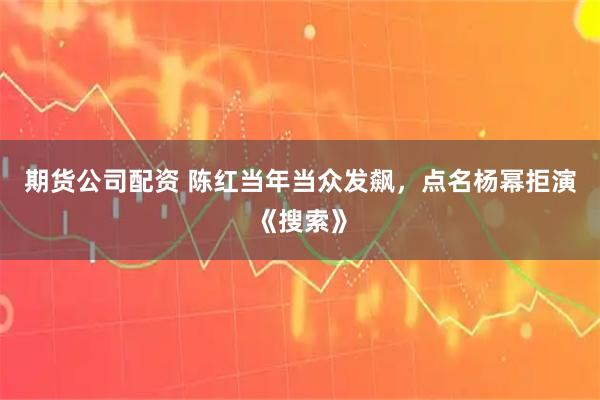 期货公司配资 陈红当年当众发飙，点名杨幂拒演《搜索》