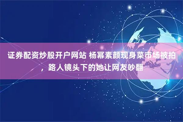 证券配资炒股开户网站 杨幂素颜现身菜市场被拍，路人镜头下的她让网友吵翻