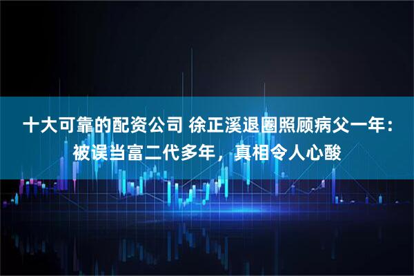十大可靠的配资公司 徐正溪退圈照顾病父一年：被误当富二代多年，真相令人心酸