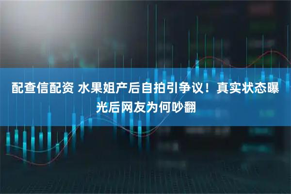 配查信配资 水果姐产后自拍引争议！真实状态曝光后网友为何吵翻