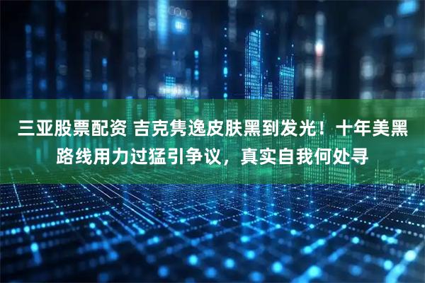 三亚股票配资 吉克隽逸皮肤黑到发光！十年美黑路线用力过猛引争议，真实自我何处寻