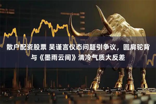 散户配资股票 吴谨言仪态问题引争议，圆肩驼背与《墨雨云间》清冷气质大反差