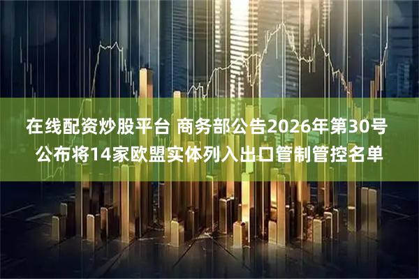 在线配资炒股平台 商务部公告2026年第30号 公布将14家欧盟实体列入出口管制管控名单