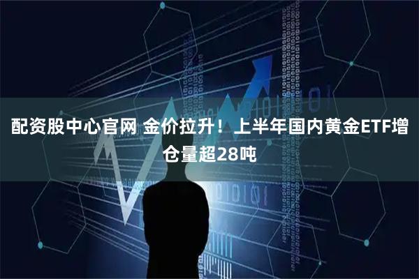 配资股中心官网 金价拉升！上半年国内黄金ETF增仓量超28吨