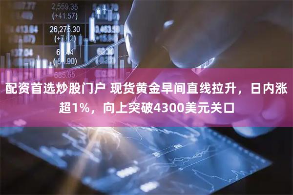 配资首选炒股门户 现货黄金早间直线拉升，日内涨超1%，向上突破4300美元关口