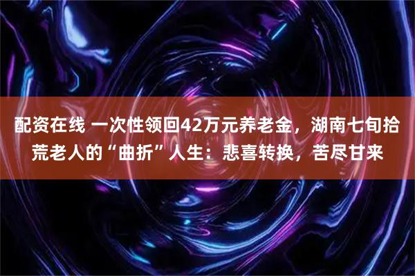 配资在线 一次性领回42万元养老金，湖南七旬拾荒老人的“曲折”人生：悲喜转换，苦尽甘来